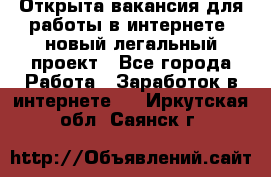 Открыта вакансия для работы в интернете, новый легальный проект - Все города Работа » Заработок в интернете   . Иркутская обл.,Саянск г.